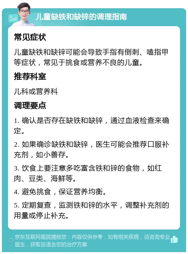 儿童缺铁和缺锌的调理指南 常见症状 儿童缺铁和缺锌可能会导致手指有倒刺、嗑指甲等症状，常见于挑食或营养不良的儿童。 推荐科室 儿科或营养科 调理要点 1. 确认是否存在缺铁和缺锌，通过血液检查来确定。 2. 如果确诊缺铁和缺锌，医生可能会推荐口服补充剂，如小善存。 3. 饮食上要注意多吃富含铁和锌的食物，如红肉、豆类、海鲜等。 4. 避免挑食，保证营养均衡。 5. 定期复查，监测铁和锌的水平，调整补充剂的用量或停止补充。