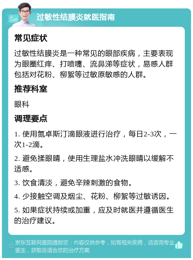 过敏性结膜炎就医指南 常见症状 过敏性结膜炎是一种常见的眼部疾病，主要表现为眼圈红痒、打喷嚏、流鼻涕等症状，易感人群包括对花粉、柳絮等过敏原敏感的人群。 推荐科室 眼科 调理要点 1. 使用氮卓斯汀滴眼液进行治疗，每日2-3次，一次1-2滴。 2. 避免揉眼睛，使用生理盐水冲洗眼睛以缓解不适感。 3. 饮食清淡，避免辛辣刺激的食物。 4. 少接触空调及烟尘、花粉、柳絮等过敏诱因。 5. 如果症状持续或加重，应及时就医并遵循医生的治疗建议。