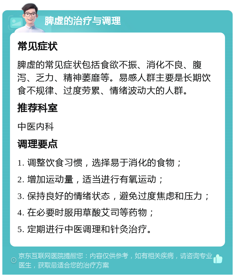 脾虚的治疗与调理 常见症状 脾虚的常见症状包括食欲不振、消化不良、腹泻、乏力、精神萎靡等。易感人群主要是长期饮食不规律、过度劳累、情绪波动大的人群。 推荐科室 中医内科 调理要点 1. 调整饮食习惯，选择易于消化的食物； 2. 增加运动量，适当进行有氧运动； 3. 保持良好的情绪状态，避免过度焦虑和压力； 4. 在必要时服用草酸艾司等药物； 5. 定期进行中医调理和针灸治疗。