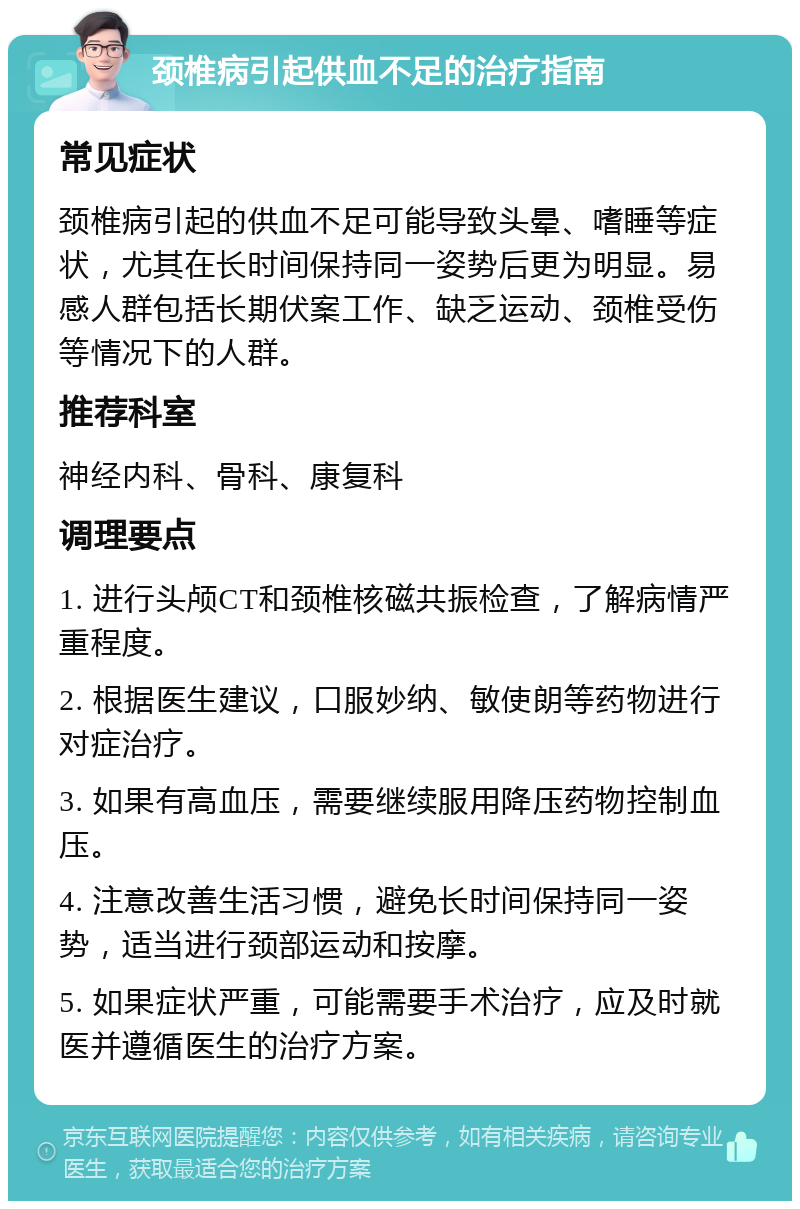 颈椎病引起供血不足的治疗指南 常见症状 颈椎病引起的供血不足可能导致头晕、嗜睡等症状，尤其在长时间保持同一姿势后更为明显。易感人群包括长期伏案工作、缺乏运动、颈椎受伤等情况下的人群。 推荐科室 神经内科、骨科、康复科 调理要点 1. 进行头颅CT和颈椎核磁共振检查，了解病情严重程度。 2. 根据医生建议，口服妙纳、敏使朗等药物进行对症治疗。 3. 如果有高血压，需要继续服用降压药物控制血压。 4. 注意改善生活习惯，避免长时间保持同一姿势，适当进行颈部运动和按摩。 5. 如果症状严重，可能需要手术治疗，应及时就医并遵循医生的治疗方案。