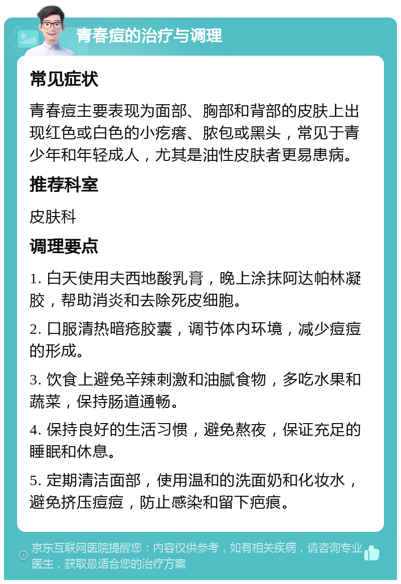 青春痘的治疗与调理 常见症状 青春痘主要表现为面部、胸部和背部的皮肤上出现红色或白色的小疙瘩、脓包或黑头，常见于青少年和年轻成人，尤其是油性皮肤者更易患病。 推荐科室 皮肤科 调理要点 1. 白天使用夫西地酸乳膏，晚上涂抹阿达帕林凝胶，帮助消炎和去除死皮细胞。 2. 口服清热暗疮胶囊，调节体内环境，减少痘痘的形成。 3. 饮食上避免辛辣刺激和油腻食物，多吃水果和蔬菜，保持肠道通畅。 4. 保持良好的生活习惯，避免熬夜，保证充足的睡眠和休息。 5. 定期清洁面部，使用温和的洗面奶和化妆水，避免挤压痘痘，防止感染和留下疤痕。