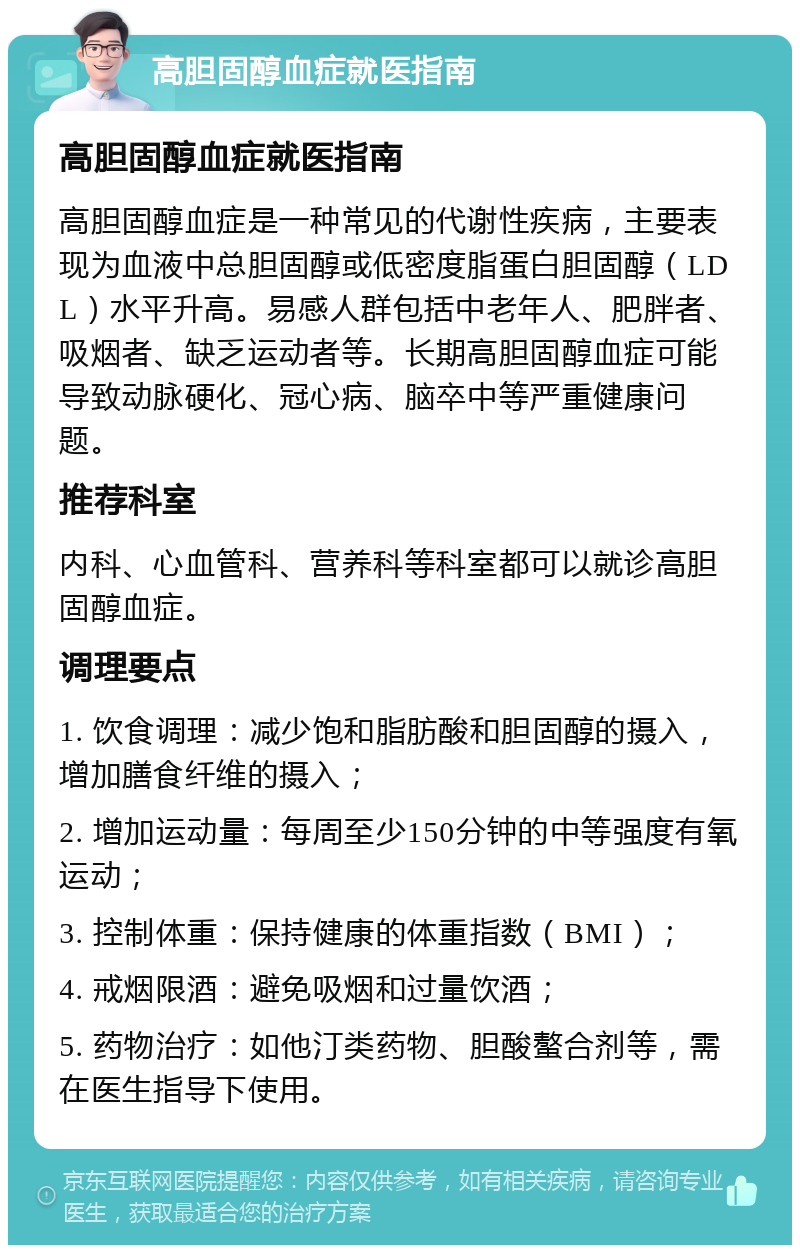 高胆固醇血症就医指南 高胆固醇血症就医指南 高胆固醇血症是一种常见的代谢性疾病，主要表现为血液中总胆固醇或低密度脂蛋白胆固醇（LDL）水平升高。易感人群包括中老年人、肥胖者、吸烟者、缺乏运动者等。长期高胆固醇血症可能导致动脉硬化、冠心病、脑卒中等严重健康问题。 推荐科室 内科、心血管科、营养科等科室都可以就诊高胆固醇血症。 调理要点 1. 饮食调理：减少饱和脂肪酸和胆固醇的摄入，增加膳食纤维的摄入； 2. 增加运动量：每周至少150分钟的中等强度有氧运动； 3. 控制体重：保持健康的体重指数（BMI）； 4. 戒烟限酒：避免吸烟和过量饮酒； 5. 药物治疗：如他汀类药物、胆酸螯合剂等，需在医生指导下使用。