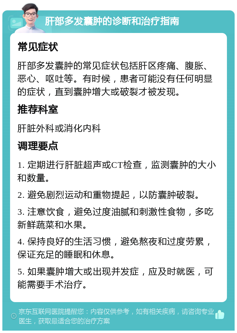 肝部多发囊肿的诊断和治疗指南 常见症状 肝部多发囊肿的常见症状包括肝区疼痛、腹胀、恶心、呕吐等。有时候，患者可能没有任何明显的症状，直到囊肿增大或破裂才被发现。 推荐科室 肝脏外科或消化内科 调理要点 1. 定期进行肝脏超声或CT检查，监测囊肿的大小和数量。 2. 避免剧烈运动和重物提起，以防囊肿破裂。 3. 注意饮食，避免过度油腻和刺激性食物，多吃新鲜蔬菜和水果。 4. 保持良好的生活习惯，避免熬夜和过度劳累，保证充足的睡眠和休息。 5. 如果囊肿增大或出现并发症，应及时就医，可能需要手术治疗。