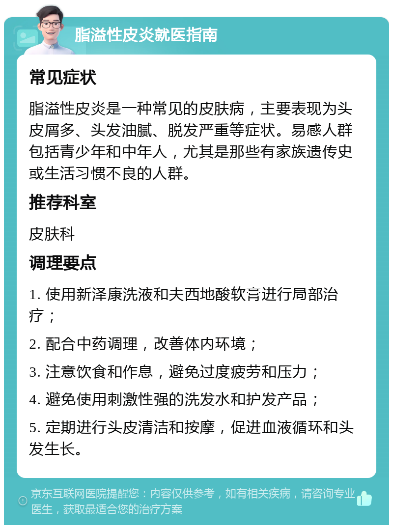 脂溢性皮炎就医指南 常见症状 脂溢性皮炎是一种常见的皮肤病，主要表现为头皮屑多、头发油腻、脱发严重等症状。易感人群包括青少年和中年人，尤其是那些有家族遗传史或生活习惯不良的人群。 推荐科室 皮肤科 调理要点 1. 使用新泽康洗液和夫西地酸软膏进行局部治疗； 2. 配合中药调理，改善体内环境； 3. 注意饮食和作息，避免过度疲劳和压力； 4. 避免使用刺激性强的洗发水和护发产品； 5. 定期进行头皮清洁和按摩，促进血液循环和头发生长。