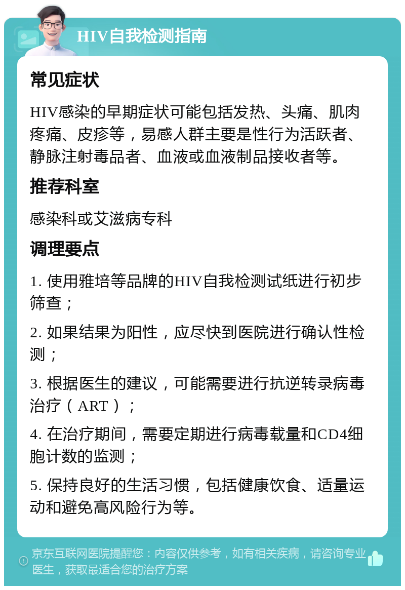 HIV自我检测指南 常见症状 HIV感染的早期症状可能包括发热、头痛、肌肉疼痛、皮疹等，易感人群主要是性行为活跃者、静脉注射毒品者、血液或血液制品接收者等。 推荐科室 感染科或艾滋病专科 调理要点 1. 使用雅培等品牌的HIV自我检测试纸进行初步筛查； 2. 如果结果为阳性，应尽快到医院进行确认性检测； 3. 根据医生的建议，可能需要进行抗逆转录病毒治疗（ART）； 4. 在治疗期间，需要定期进行病毒载量和CD4细胞计数的监测； 5. 保持良好的生活习惯，包括健康饮食、适量运动和避免高风险行为等。