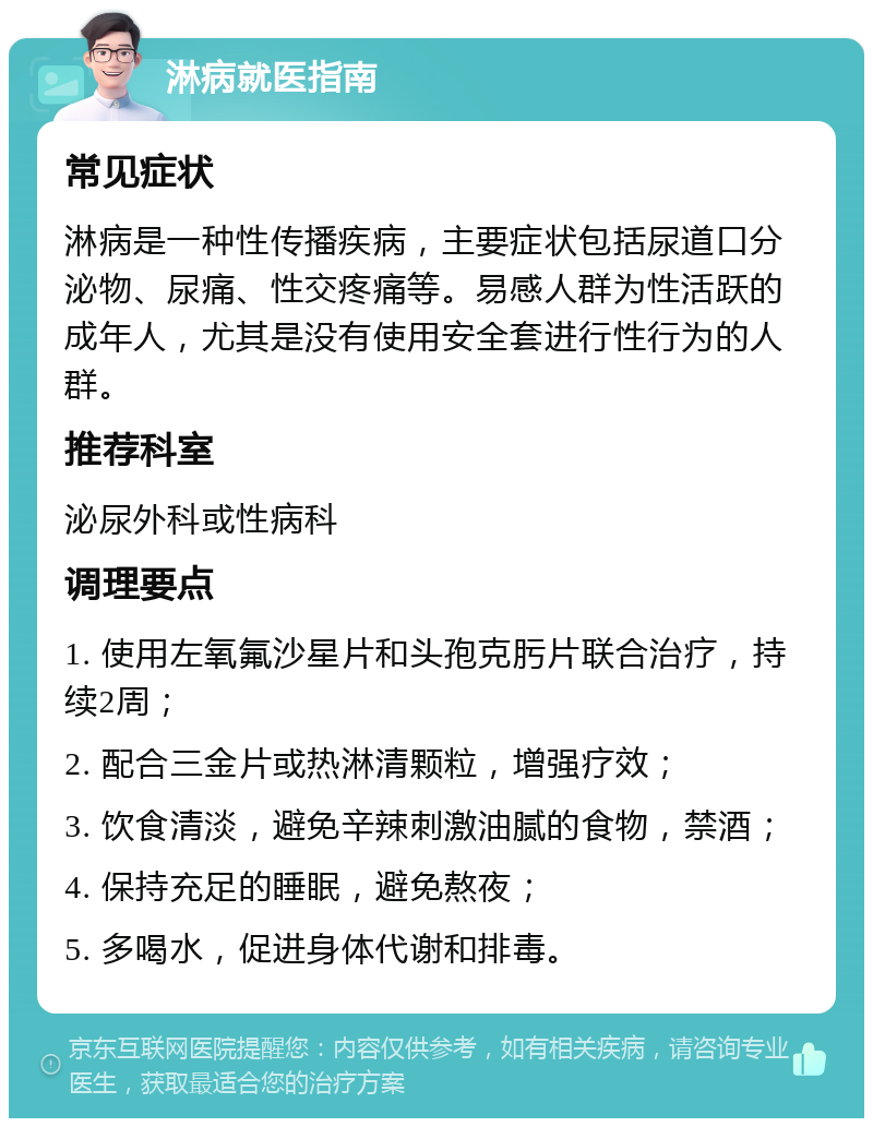 淋病就医指南 常见症状 淋病是一种性传播疾病，主要症状包括尿道口分泌物、尿痛、性交疼痛等。易感人群为性活跃的成年人，尤其是没有使用安全套进行性行为的人群。 推荐科室 泌尿外科或性病科 调理要点 1. 使用左氧氟沙星片和头孢克肟片联合治疗，持续2周； 2. 配合三金片或热淋清颗粒，增强疗效； 3. 饮食清淡，避免辛辣刺激油腻的食物，禁酒； 4. 保持充足的睡眠，避免熬夜； 5. 多喝水，促进身体代谢和排毒。