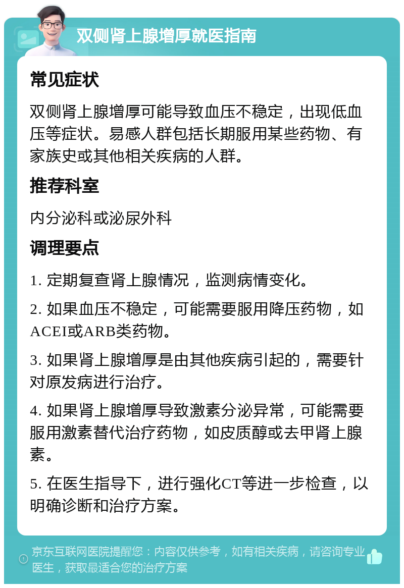 双侧肾上腺增厚就医指南 常见症状 双侧肾上腺增厚可能导致血压不稳定，出现低血压等症状。易感人群包括长期服用某些药物、有家族史或其他相关疾病的人群。 推荐科室 内分泌科或泌尿外科 调理要点 1. 定期复查肾上腺情况，监测病情变化。 2. 如果血压不稳定，可能需要服用降压药物，如ACEI或ARB类药物。 3. 如果肾上腺增厚是由其他疾病引起的，需要针对原发病进行治疗。 4. 如果肾上腺增厚导致激素分泌异常，可能需要服用激素替代治疗药物，如皮质醇或去甲肾上腺素。 5. 在医生指导下，进行强化CT等进一步检查，以明确诊断和治疗方案。