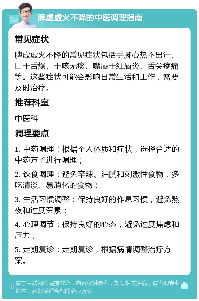 脾虚虚火不降的中医调理指南 常见症状 脾虚虚火不降的常见症状包括手脚心热不出汗、口干舌燥、干咳无痰、嘴唇干红唇炎、舌尖疼痛等。这些症状可能会影响日常生活和工作，需要及时治疗。 推荐科室 中医科 调理要点 1. 中药调理：根据个人体质和症状，选择合适的中药方子进行调理； 2. 饮食调理：避免辛辣、油腻和刺激性食物，多吃清淡、易消化的食物； 3. 生活习惯调整：保持良好的作息习惯，避免熬夜和过度劳累； 4. 心理调节：保持良好的心态，避免过度焦虑和压力； 5. 定期复诊：定期复诊，根据病情调整治疗方案。