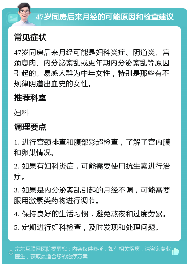 47岁同房后来月经的可能原因和检查建议 常见症状 47岁同房后来月经可能是妇科炎症、阴道炎、宫颈息肉、内分泌紊乱或更年期内分泌紊乱等原因引起的。易感人群为中年女性，特别是那些有不规律阴道出血史的女性。 推荐科室 妇科 调理要点 1. 进行宫颈排查和腹部彩超检查，了解子宫内膜和卵巢情况。 2. 如果有妇科炎症，可能需要使用抗生素进行治疗。 3. 如果是内分泌紊乱引起的月经不调，可能需要服用激素类药物进行调节。 4. 保持良好的生活习惯，避免熬夜和过度劳累。 5. 定期进行妇科检查，及时发现和处理问题。