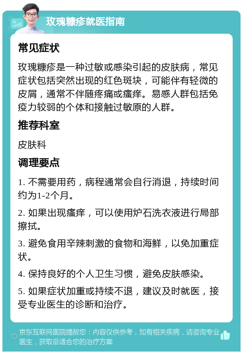 玫瑰糠疹就医指南 常见症状 玫瑰糠疹是一种过敏或感染引起的皮肤病，常见症状包括突然出现的红色斑块，可能伴有轻微的皮屑，通常不伴随疼痛或瘙痒。易感人群包括免疫力较弱的个体和接触过敏原的人群。 推荐科室 皮肤科 调理要点 1. 不需要用药，病程通常会自行消退，持续时间约为1-2个月。 2. 如果出现瘙痒，可以使用炉石洗衣液进行局部擦拭。 3. 避免食用辛辣刺激的食物和海鲜，以免加重症状。 4. 保持良好的个人卫生习惯，避免皮肤感染。 5. 如果症状加重或持续不退，建议及时就医，接受专业医生的诊断和治疗。