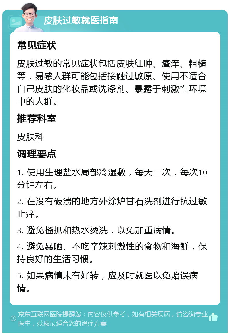 皮肤过敏就医指南 常见症状 皮肤过敏的常见症状包括皮肤红肿、瘙痒、粗糙等，易感人群可能包括接触过敏原、使用不适合自己皮肤的化妆品或洗涤剂、暴露于刺激性环境中的人群。 推荐科室 皮肤科 调理要点 1. 使用生理盐水局部冷湿敷，每天三次，每次10分钟左右。 2. 在没有破溃的地方外涂炉甘石洗剂进行抗过敏止痒。 3. 避免搔抓和热水烫洗，以免加重病情。 4. 避免暴晒、不吃辛辣刺激性的食物和海鲜，保持良好的生活习惯。 5. 如果病情未有好转，应及时就医以免贻误病情。