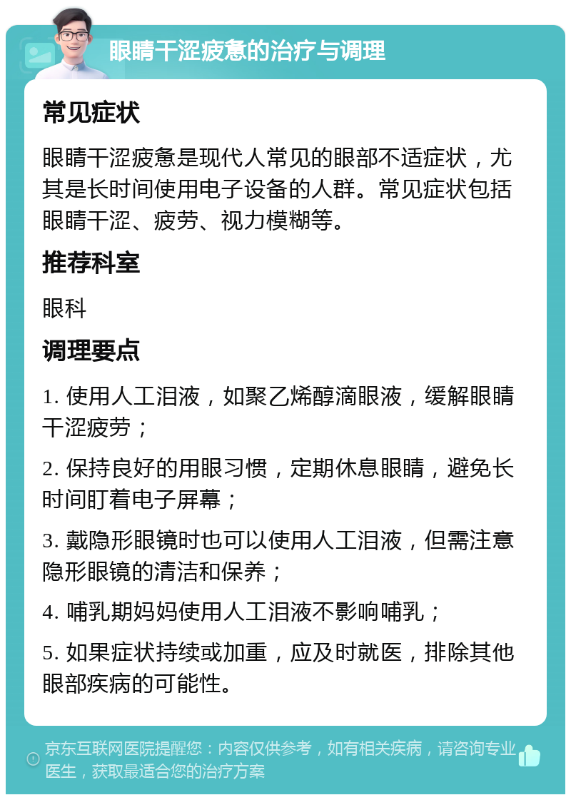 眼睛干涩疲惫的治疗与调理 常见症状 眼睛干涩疲惫是现代人常见的眼部不适症状，尤其是长时间使用电子设备的人群。常见症状包括眼睛干涩、疲劳、视力模糊等。 推荐科室 眼科 调理要点 1. 使用人工泪液，如聚乙烯醇滴眼液，缓解眼睛干涩疲劳； 2. 保持良好的用眼习惯，定期休息眼睛，避免长时间盯着电子屏幕； 3. 戴隐形眼镜时也可以使用人工泪液，但需注意隐形眼镜的清洁和保养； 4. 哺乳期妈妈使用人工泪液不影响哺乳； 5. 如果症状持续或加重，应及时就医，排除其他眼部疾病的可能性。