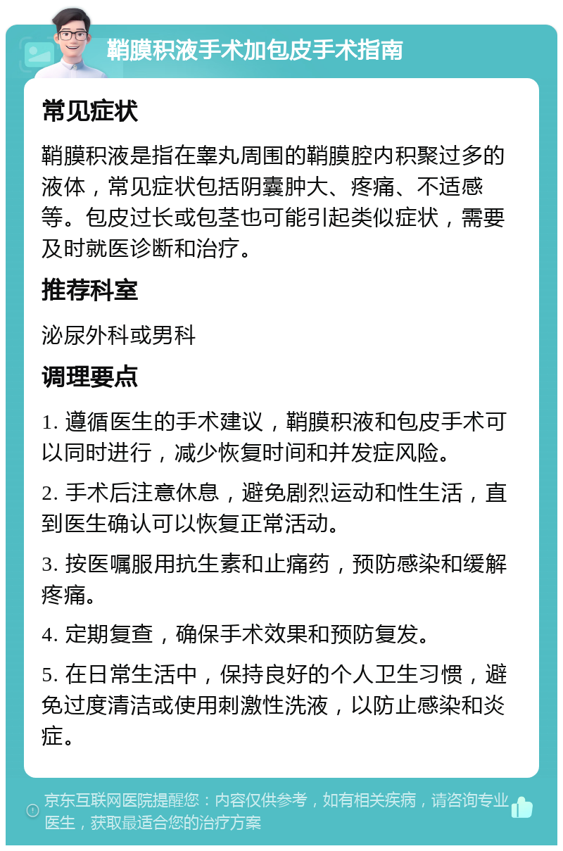 鞘膜积液手术加包皮手术指南 常见症状 鞘膜积液是指在睾丸周围的鞘膜腔内积聚过多的液体，常见症状包括阴囊肿大、疼痛、不适感等。包皮过长或包茎也可能引起类似症状，需要及时就医诊断和治疗。 推荐科室 泌尿外科或男科 调理要点 1. 遵循医生的手术建议，鞘膜积液和包皮手术可以同时进行，减少恢复时间和并发症风险。 2. 手术后注意休息，避免剧烈运动和性生活，直到医生确认可以恢复正常活动。 3. 按医嘱服用抗生素和止痛药，预防感染和缓解疼痛。 4. 定期复查，确保手术效果和预防复发。 5. 在日常生活中，保持良好的个人卫生习惯，避免过度清洁或使用刺激性洗液，以防止感染和炎症。