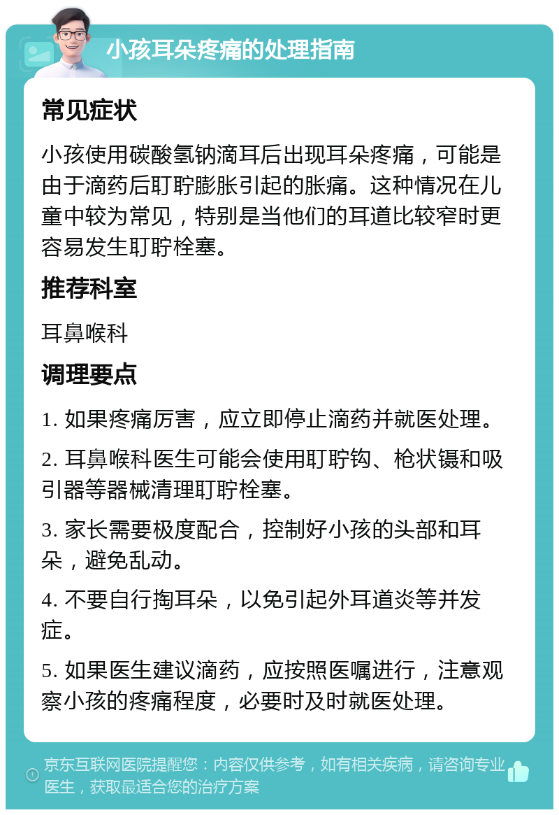 小孩耳朵疼痛的处理指南 常见症状 小孩使用碳酸氢钠滴耳后出现耳朵疼痛，可能是由于滴药后耵聍膨胀引起的胀痛。这种情况在儿童中较为常见，特别是当他们的耳道比较窄时更容易发生耵聍栓塞。 推荐科室 耳鼻喉科 调理要点 1. 如果疼痛厉害，应立即停止滴药并就医处理。 2. 耳鼻喉科医生可能会使用耵聍钩、枪状镊和吸引器等器械清理耵聍栓塞。 3. 家长需要极度配合，控制好小孩的头部和耳朵，避免乱动。 4. 不要自行掏耳朵，以免引起外耳道炎等并发症。 5. 如果医生建议滴药，应按照医嘱进行，注意观察小孩的疼痛程度，必要时及时就医处理。