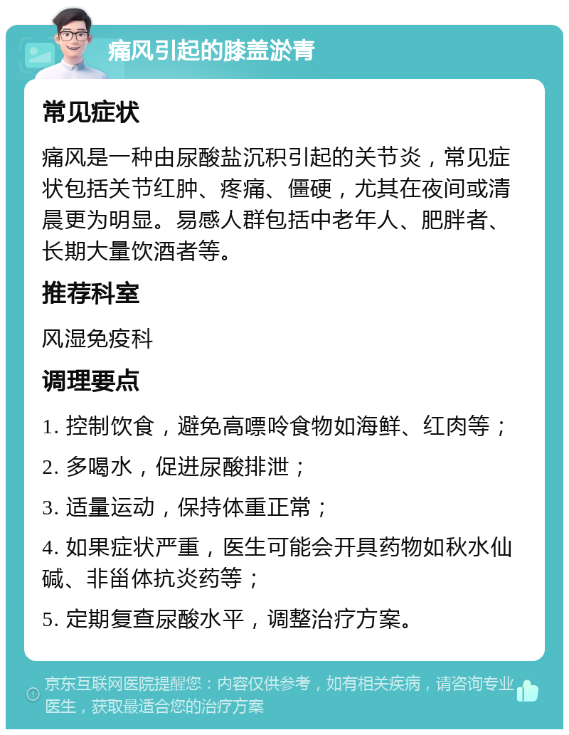 痛风引起的膝盖淤青 常见症状 痛风是一种由尿酸盐沉积引起的关节炎，常见症状包括关节红肿、疼痛、僵硬，尤其在夜间或清晨更为明显。易感人群包括中老年人、肥胖者、长期大量饮酒者等。 推荐科室 风湿免疫科 调理要点 1. 控制饮食，避免高嘌呤食物如海鲜、红肉等； 2. 多喝水，促进尿酸排泄； 3. 适量运动，保持体重正常； 4. 如果症状严重，医生可能会开具药物如秋水仙碱、非甾体抗炎药等； 5. 定期复查尿酸水平，调整治疗方案。