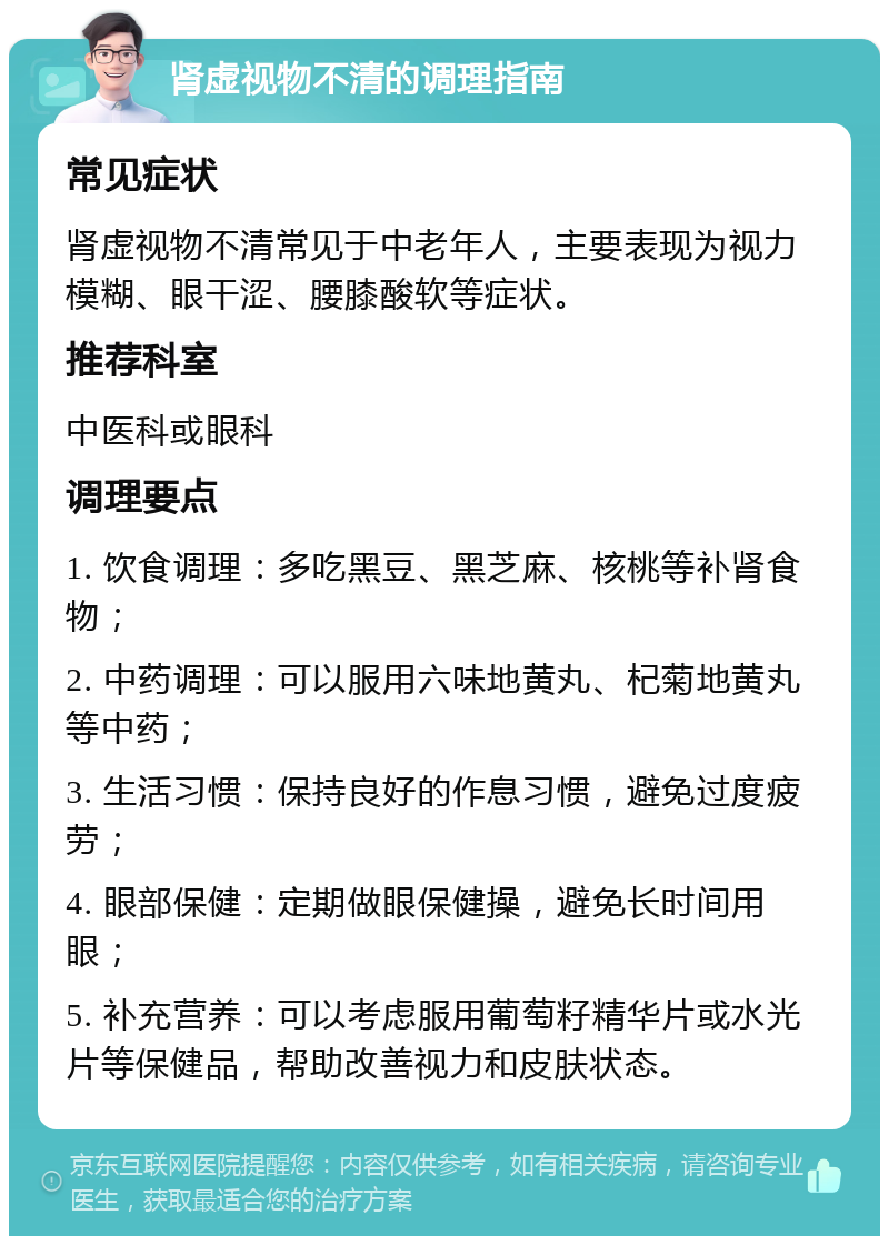 肾虚视物不清的调理指南 常见症状 肾虚视物不清常见于中老年人，主要表现为视力模糊、眼干涩、腰膝酸软等症状。 推荐科室 中医科或眼科 调理要点 1. 饮食调理：多吃黑豆、黑芝麻、核桃等补肾食物； 2. 中药调理：可以服用六味地黄丸、杞菊地黄丸等中药； 3. 生活习惯：保持良好的作息习惯，避免过度疲劳； 4. 眼部保健：定期做眼保健操，避免长时间用眼； 5. 补充营养：可以考虑服用葡萄籽精华片或水光片等保健品，帮助改善视力和皮肤状态。