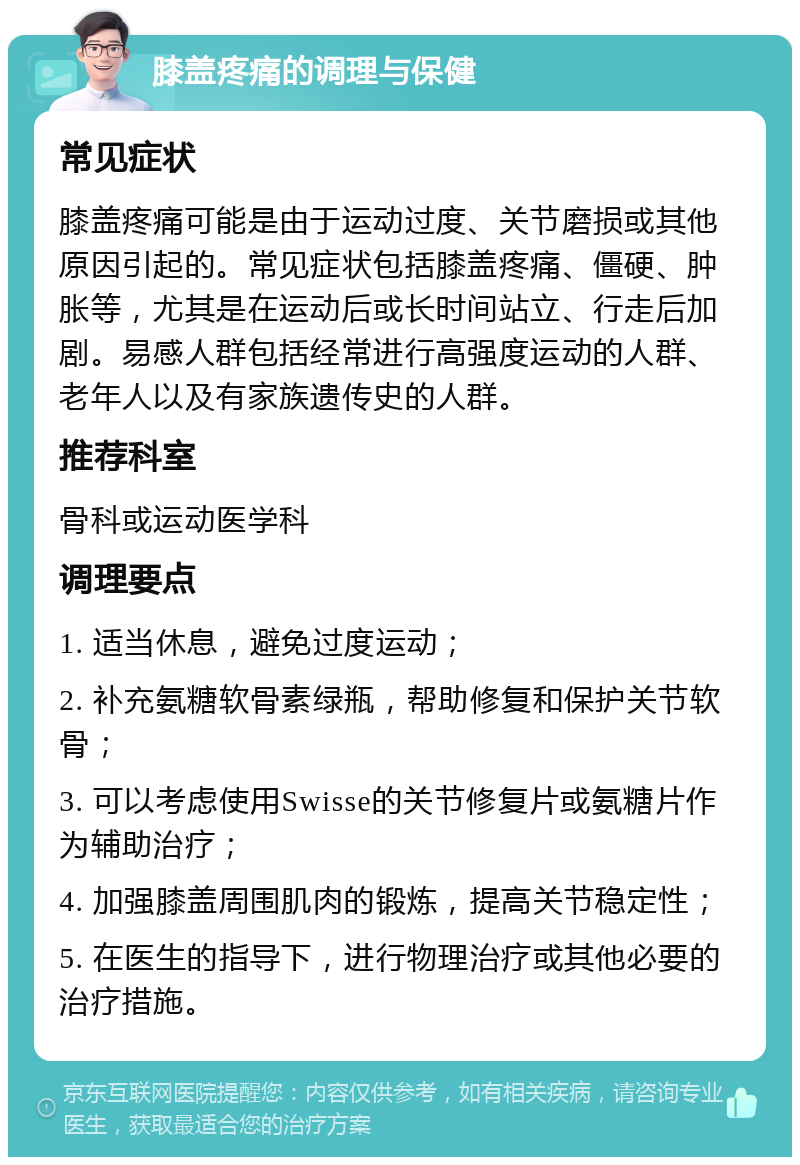 膝盖疼痛的调理与保健 常见症状 膝盖疼痛可能是由于运动过度、关节磨损或其他原因引起的。常见症状包括膝盖疼痛、僵硬、肿胀等，尤其是在运动后或长时间站立、行走后加剧。易感人群包括经常进行高强度运动的人群、老年人以及有家族遗传史的人群。 推荐科室 骨科或运动医学科 调理要点 1. 适当休息，避免过度运动； 2. 补充氨糖软骨素绿瓶，帮助修复和保护关节软骨； 3. 可以考虑使用Swisse的关节修复片或氨糖片作为辅助治疗； 4. 加强膝盖周围肌肉的锻炼，提高关节稳定性； 5. 在医生的指导下，进行物理治疗或其他必要的治疗措施。