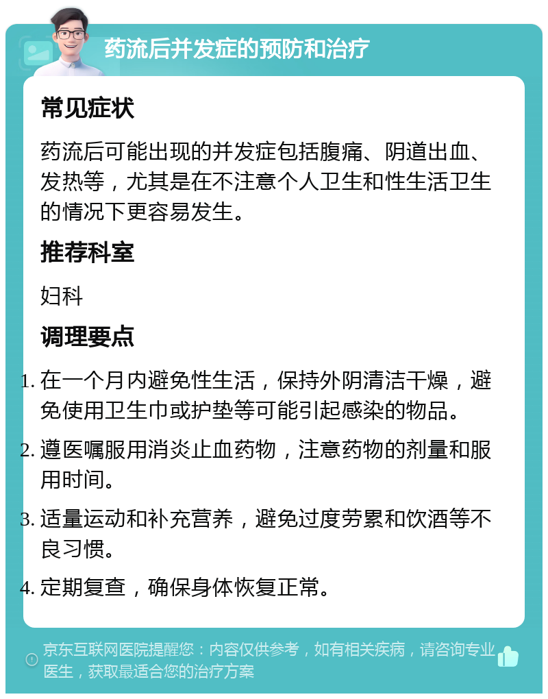 药流后并发症的预防和治疗 常见症状 药流后可能出现的并发症包括腹痛、阴道出血、发热等，尤其是在不注意个人卫生和性生活卫生的情况下更容易发生。 推荐科室 妇科 调理要点 在一个月内避免性生活，保持外阴清洁干燥，避免使用卫生巾或护垫等可能引起感染的物品。 遵医嘱服用消炎止血药物，注意药物的剂量和服用时间。 适量运动和补充营养，避免过度劳累和饮酒等不良习惯。 定期复查，确保身体恢复正常。