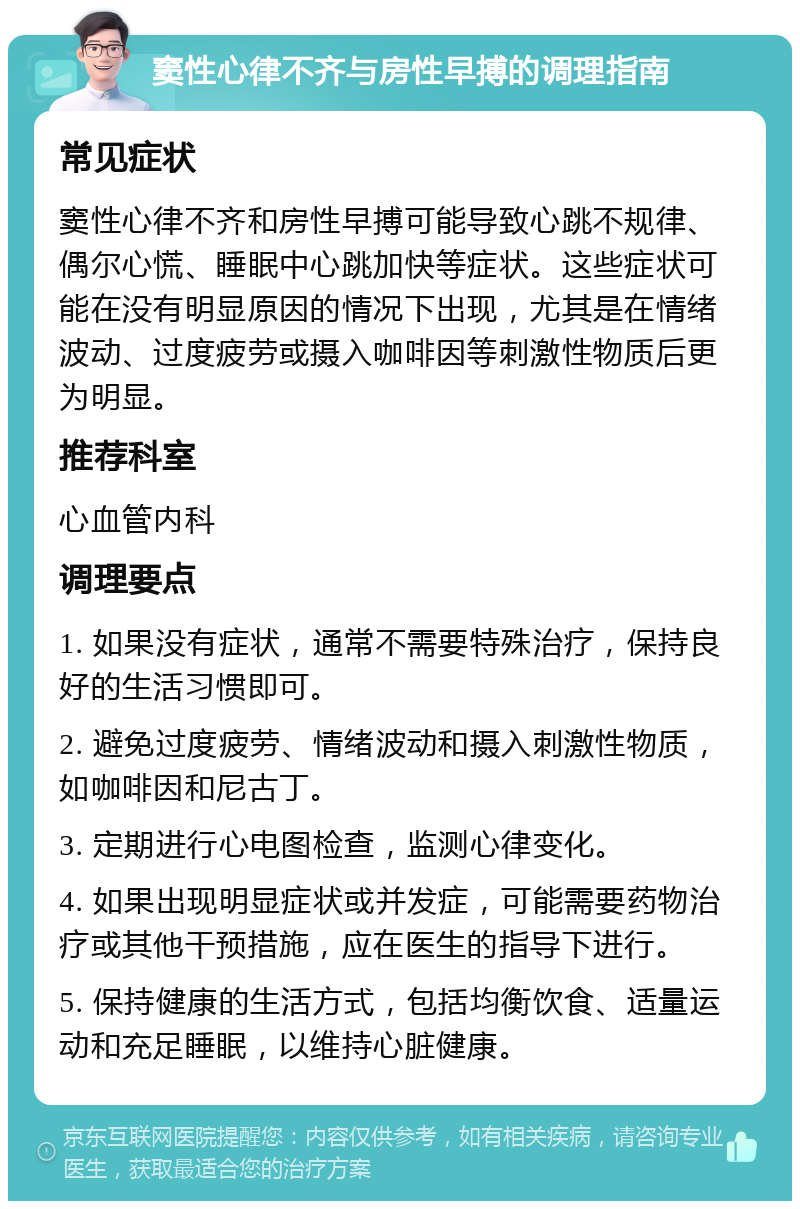 窦性心律不齐与房性早搏的调理指南 常见症状 窦性心律不齐和房性早搏可能导致心跳不规律、偶尔心慌、睡眠中心跳加快等症状。这些症状可能在没有明显原因的情况下出现，尤其是在情绪波动、过度疲劳或摄入咖啡因等刺激性物质后更为明显。 推荐科室 心血管内科 调理要点 1. 如果没有症状，通常不需要特殊治疗，保持良好的生活习惯即可。 2. 避免过度疲劳、情绪波动和摄入刺激性物质，如咖啡因和尼古丁。 3. 定期进行心电图检查，监测心律变化。 4. 如果出现明显症状或并发症，可能需要药物治疗或其他干预措施，应在医生的指导下进行。 5. 保持健康的生活方式，包括均衡饮食、适量运动和充足睡眠，以维持心脏健康。