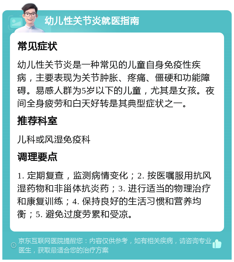 幼儿性关节炎就医指南 常见症状 幼儿性关节炎是一种常见的儿童自身免疫性疾病，主要表现为关节肿胀、疼痛、僵硬和功能障碍。易感人群为5岁以下的儿童，尤其是女孩。夜间全身疲劳和白天好转是其典型症状之一。 推荐科室 儿科或风湿免疫科 调理要点 1. 定期复查，监测病情变化；2. 按医嘱服用抗风湿药物和非甾体抗炎药；3. 进行适当的物理治疗和康复训练；4. 保持良好的生活习惯和营养均衡；5. 避免过度劳累和受凉。