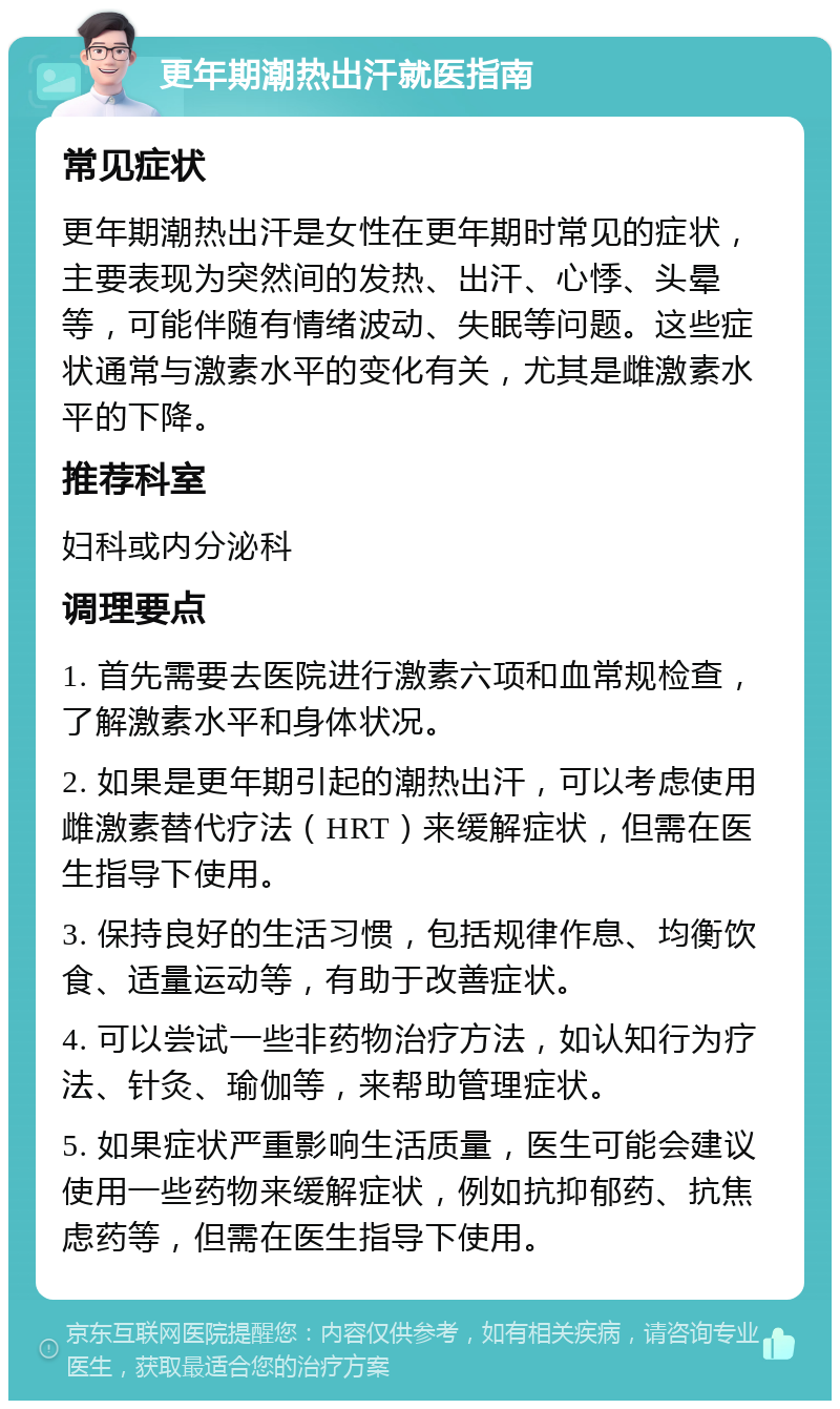 更年期潮热出汗就医指南 常见症状 更年期潮热出汗是女性在更年期时常见的症状，主要表现为突然间的发热、出汗、心悸、头晕等，可能伴随有情绪波动、失眠等问题。这些症状通常与激素水平的变化有关，尤其是雌激素水平的下降。 推荐科室 妇科或内分泌科 调理要点 1. 首先需要去医院进行激素六项和血常规检查，了解激素水平和身体状况。 2. 如果是更年期引起的潮热出汗，可以考虑使用雌激素替代疗法（HRT）来缓解症状，但需在医生指导下使用。 3. 保持良好的生活习惯，包括规律作息、均衡饮食、适量运动等，有助于改善症状。 4. 可以尝试一些非药物治疗方法，如认知行为疗法、针灸、瑜伽等，来帮助管理症状。 5. 如果症状严重影响生活质量，医生可能会建议使用一些药物来缓解症状，例如抗抑郁药、抗焦虑药等，但需在医生指导下使用。