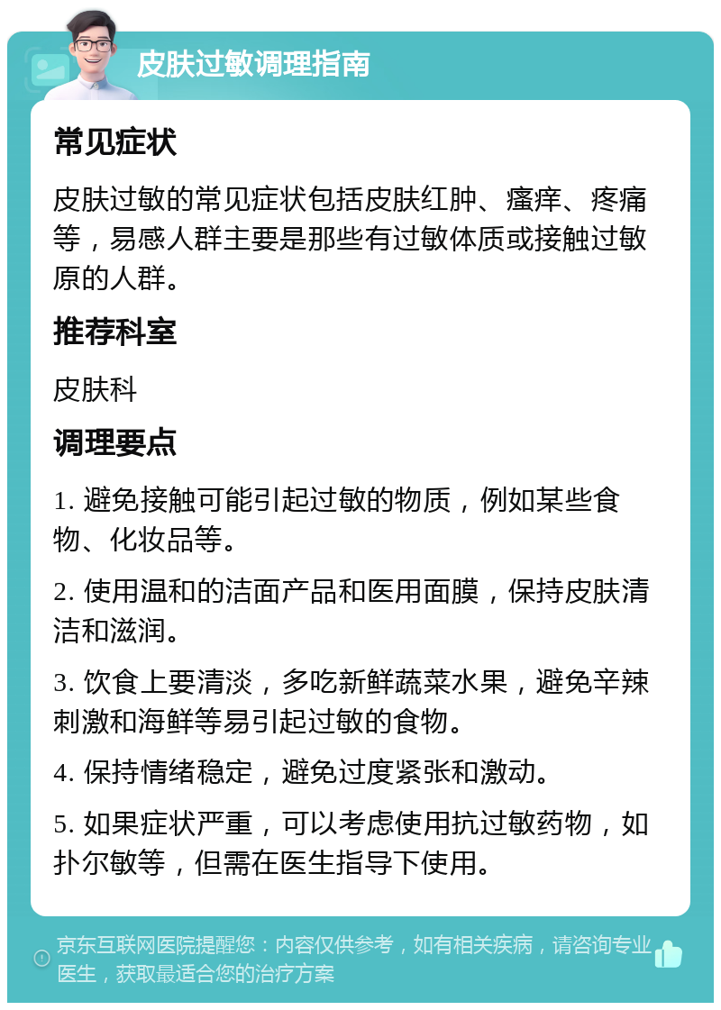 皮肤过敏调理指南 常见症状 皮肤过敏的常见症状包括皮肤红肿、瘙痒、疼痛等，易感人群主要是那些有过敏体质或接触过敏原的人群。 推荐科室 皮肤科 调理要点 1. 避免接触可能引起过敏的物质，例如某些食物、化妆品等。 2. 使用温和的洁面产品和医用面膜，保持皮肤清洁和滋润。 3. 饮食上要清淡，多吃新鲜蔬菜水果，避免辛辣刺激和海鲜等易引起过敏的食物。 4. 保持情绪稳定，避免过度紧张和激动。 5. 如果症状严重，可以考虑使用抗过敏药物，如扑尔敏等，但需在医生指导下使用。