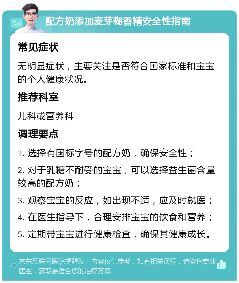 配方奶添加麦芽糊香精安全性指南 常见症状 无明显症状，主要关注是否符合国家标准和宝宝的个人健康状况。 推荐科室 儿科或营养科 调理要点 1. 选择有国标字号的配方奶，确保安全性； 2. 对于乳糖不耐受的宝宝，可以选择益生菌含量较高的配方奶； 3. 观察宝宝的反应，如出现不适，应及时就医； 4. 在医生指导下，合理安排宝宝的饮食和营养； 5. 定期带宝宝进行健康检查，确保其健康成长。