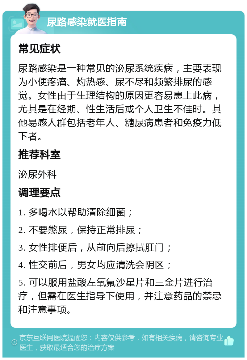 尿路感染就医指南 常见症状 尿路感染是一种常见的泌尿系统疾病，主要表现为小便疼痛、灼热感、尿不尽和频繁排尿的感觉。女性由于生理结构的原因更容易患上此病，尤其是在经期、性生活后或个人卫生不佳时。其他易感人群包括老年人、糖尿病患者和免疫力低下者。 推荐科室 泌尿外科 调理要点 1. 多喝水以帮助清除细菌； 2. 不要憋尿，保持正常排尿； 3. 女性排便后，从前向后擦拭肛门； 4. 性交前后，男女均应清洗会阴区； 5. 可以服用盐酸左氧氟沙星片和三金片进行治疗，但需在医生指导下使用，并注意药品的禁忌和注意事项。