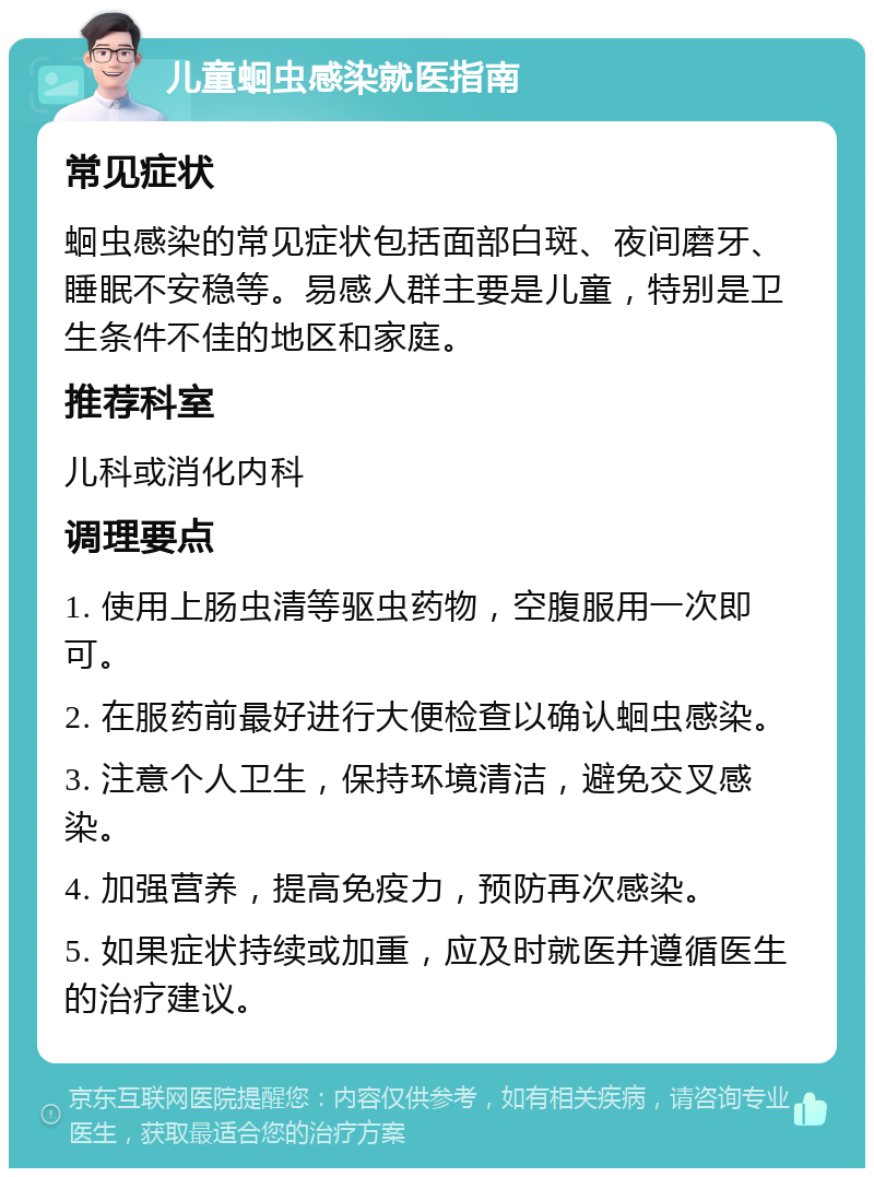 儿童蛔虫感染就医指南 常见症状 蛔虫感染的常见症状包括面部白斑、夜间磨牙、睡眠不安稳等。易感人群主要是儿童，特别是卫生条件不佳的地区和家庭。 推荐科室 儿科或消化内科 调理要点 1. 使用上肠虫清等驱虫药物，空腹服用一次即可。 2. 在服药前最好进行大便检查以确认蛔虫感染。 3. 注意个人卫生，保持环境清洁，避免交叉感染。 4. 加强营养，提高免疫力，预防再次感染。 5. 如果症状持续或加重，应及时就医并遵循医生的治疗建议。