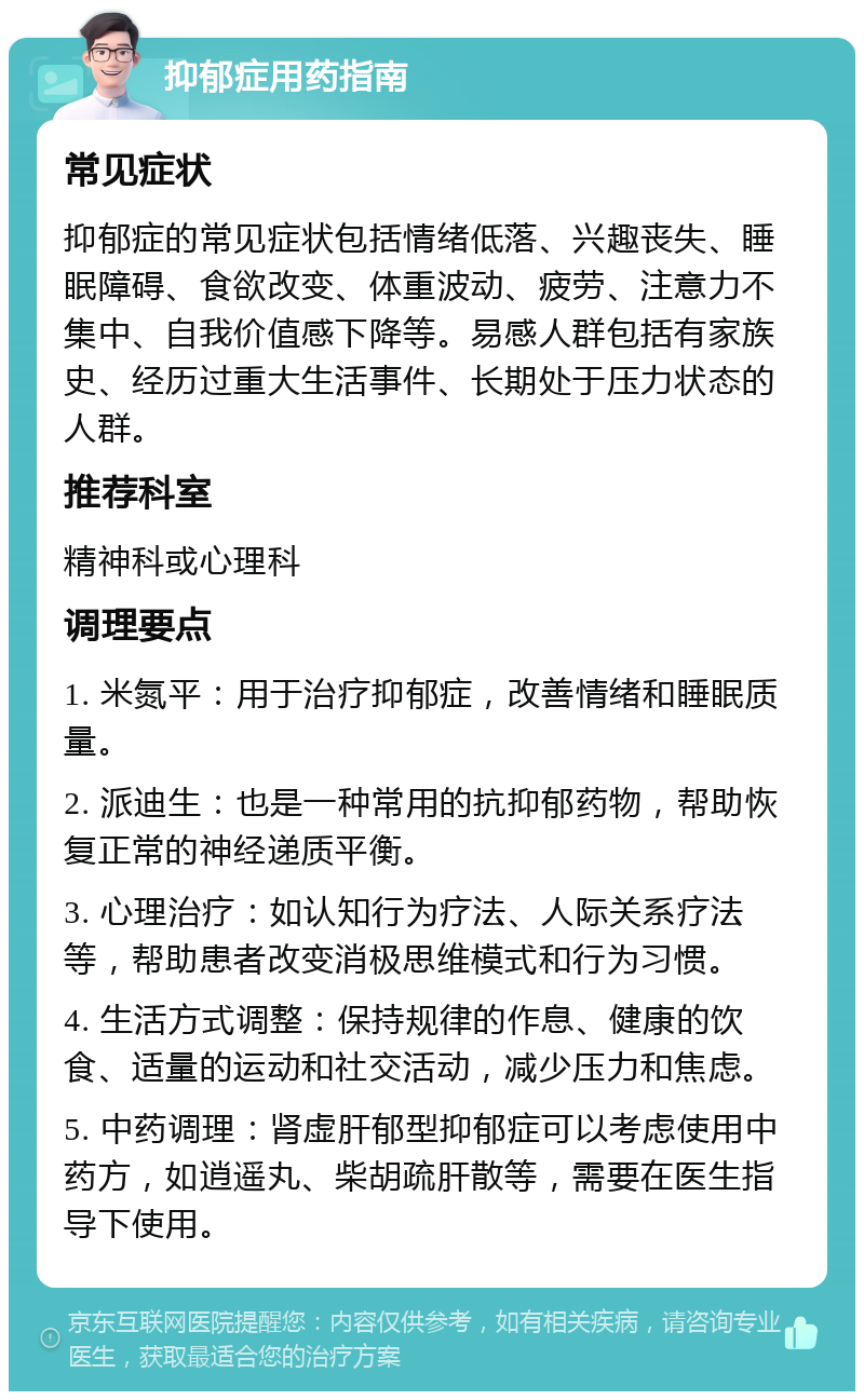 抑郁症用药指南 常见症状 抑郁症的常见症状包括情绪低落、兴趣丧失、睡眠障碍、食欲改变、体重波动、疲劳、注意力不集中、自我价值感下降等。易感人群包括有家族史、经历过重大生活事件、长期处于压力状态的人群。 推荐科室 精神科或心理科 调理要点 1. 米氮平：用于治疗抑郁症，改善情绪和睡眠质量。 2. 派迪生：也是一种常用的抗抑郁药物，帮助恢复正常的神经递质平衡。 3. 心理治疗：如认知行为疗法、人际关系疗法等，帮助患者改变消极思维模式和行为习惯。 4. 生活方式调整：保持规律的作息、健康的饮食、适量的运动和社交活动，减少压力和焦虑。 5. 中药调理：肾虚肝郁型抑郁症可以考虑使用中药方，如逍遥丸、柴胡疏肝散等，需要在医生指导下使用。