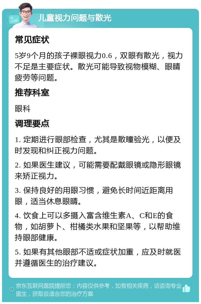 儿童视力问题与散光 常见症状 5岁9个月的孩子裸眼视力0.6，双眼有散光，视力不足是主要症状。散光可能导致视物模糊、眼睛疲劳等问题。 推荐科室 眼科 调理要点 1. 定期进行眼部检查，尤其是散瞳验光，以便及时发现和纠正视力问题。 2. 如果医生建议，可能需要配戴眼镜或隐形眼镜来矫正视力。 3. 保持良好的用眼习惯，避免长时间近距离用眼，适当休息眼睛。 4. 饮食上可以多摄入富含维生素A、C和E的食物，如胡萝卜、柑橘类水果和坚果等，以帮助维持眼部健康。 5. 如果有其他眼部不适或症状加重，应及时就医并遵循医生的治疗建议。