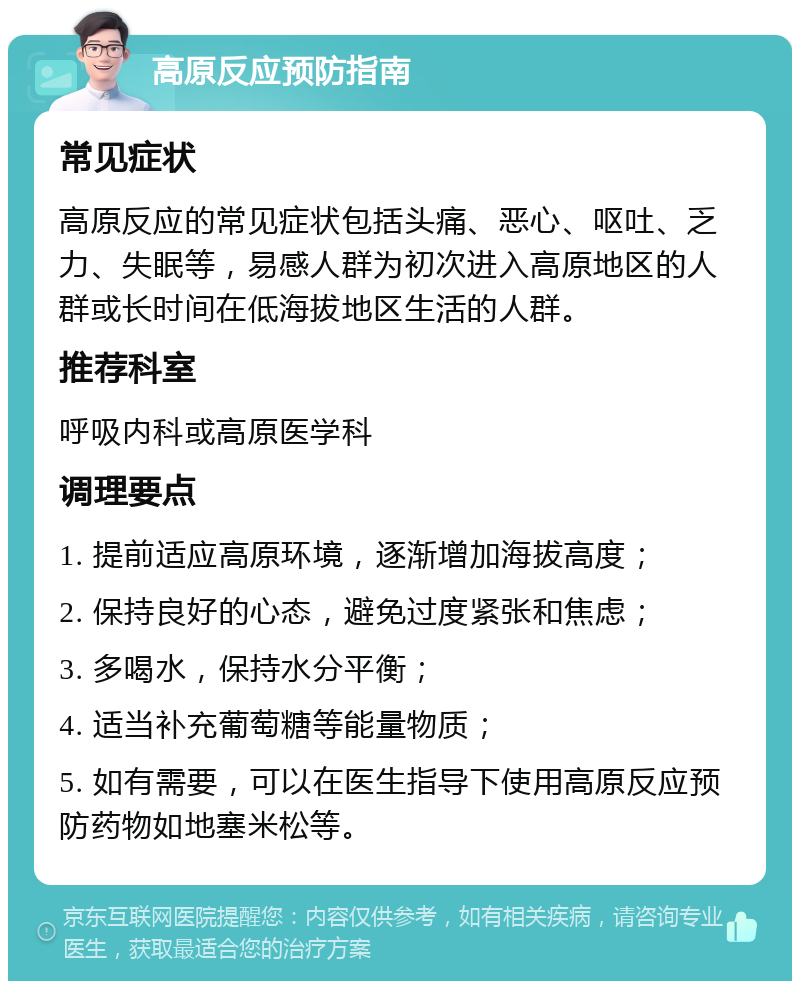 高原反应预防指南 常见症状 高原反应的常见症状包括头痛、恶心、呕吐、乏力、失眠等，易感人群为初次进入高原地区的人群或长时间在低海拔地区生活的人群。 推荐科室 呼吸内科或高原医学科 调理要点 1. 提前适应高原环境，逐渐增加海拔高度； 2. 保持良好的心态，避免过度紧张和焦虑； 3. 多喝水，保持水分平衡； 4. 适当补充葡萄糖等能量物质； 5. 如有需要，可以在医生指导下使用高原反应预防药物如地塞米松等。