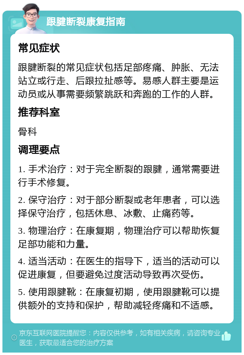 跟腱断裂康复指南 常见症状 跟腱断裂的常见症状包括足部疼痛、肿胀、无法站立或行走、后跟拉扯感等。易感人群主要是运动员或从事需要频繁跳跃和奔跑的工作的人群。 推荐科室 骨科 调理要点 1. 手术治疗：对于完全断裂的跟腱，通常需要进行手术修复。 2. 保守治疗：对于部分断裂或老年患者，可以选择保守治疗，包括休息、冰敷、止痛药等。 3. 物理治疗：在康复期，物理治疗可以帮助恢复足部功能和力量。 4. 适当活动：在医生的指导下，适当的活动可以促进康复，但要避免过度活动导致再次受伤。 5. 使用跟腱靴：在康复初期，使用跟腱靴可以提供额外的支持和保护，帮助减轻疼痛和不适感。