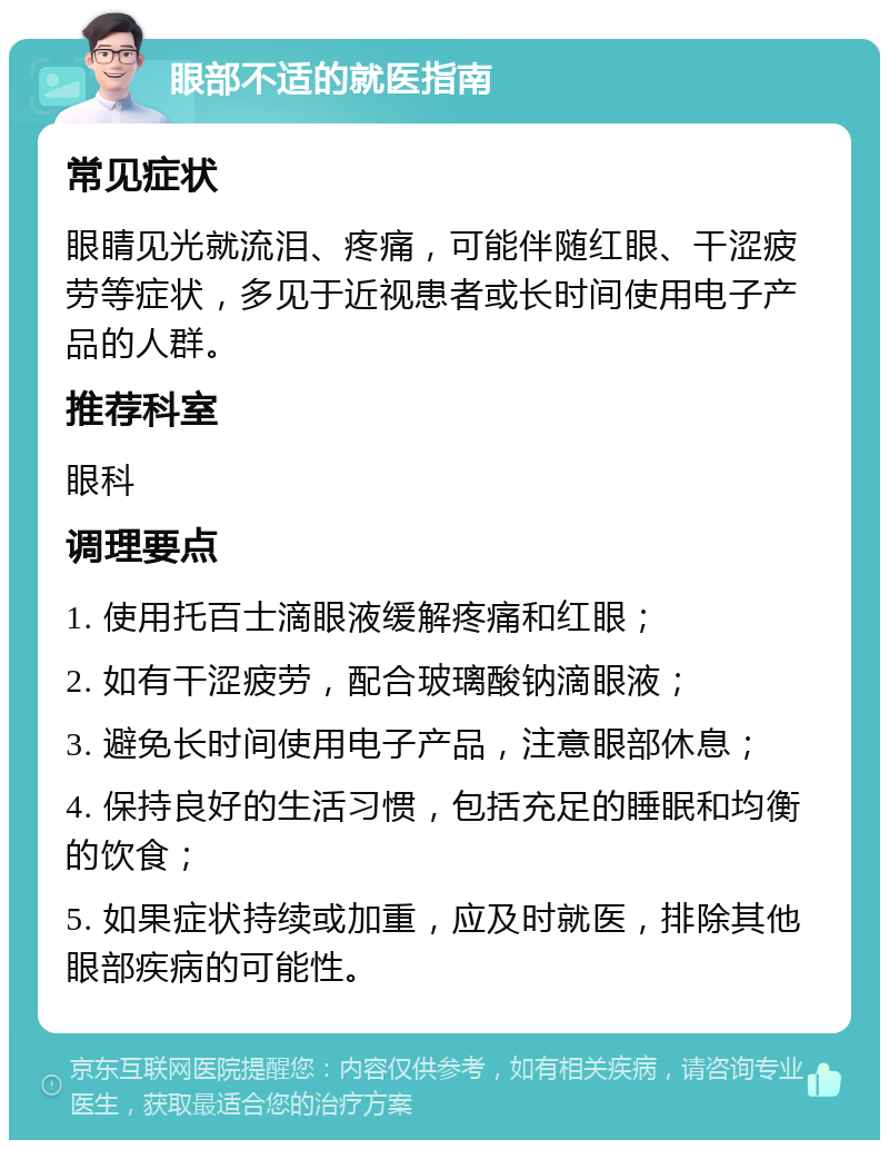 眼部不适的就医指南 常见症状 眼睛见光就流泪、疼痛，可能伴随红眼、干涩疲劳等症状，多见于近视患者或长时间使用电子产品的人群。 推荐科室 眼科 调理要点 1. 使用托百士滴眼液缓解疼痛和红眼； 2. 如有干涩疲劳，配合玻璃酸钠滴眼液； 3. 避免长时间使用电子产品，注意眼部休息； 4. 保持良好的生活习惯，包括充足的睡眠和均衡的饮食； 5. 如果症状持续或加重，应及时就医，排除其他眼部疾病的可能性。