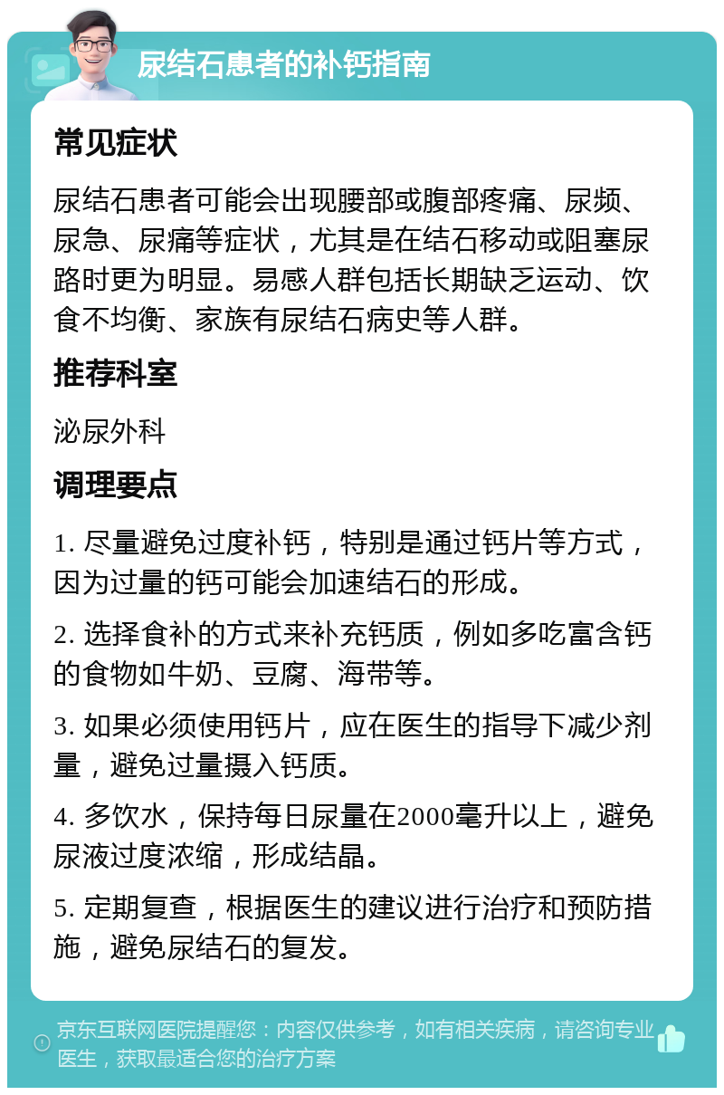 尿结石患者的补钙指南 常见症状 尿结石患者可能会出现腰部或腹部疼痛、尿频、尿急、尿痛等症状，尤其是在结石移动或阻塞尿路时更为明显。易感人群包括长期缺乏运动、饮食不均衡、家族有尿结石病史等人群。 推荐科室 泌尿外科 调理要点 1. 尽量避免过度补钙，特别是通过钙片等方式，因为过量的钙可能会加速结石的形成。 2. 选择食补的方式来补充钙质，例如多吃富含钙的食物如牛奶、豆腐、海带等。 3. 如果必须使用钙片，应在医生的指导下减少剂量，避免过量摄入钙质。 4. 多饮水，保持每日尿量在2000毫升以上，避免尿液过度浓缩，形成结晶。 5. 定期复查，根据医生的建议进行治疗和预防措施，避免尿结石的复发。