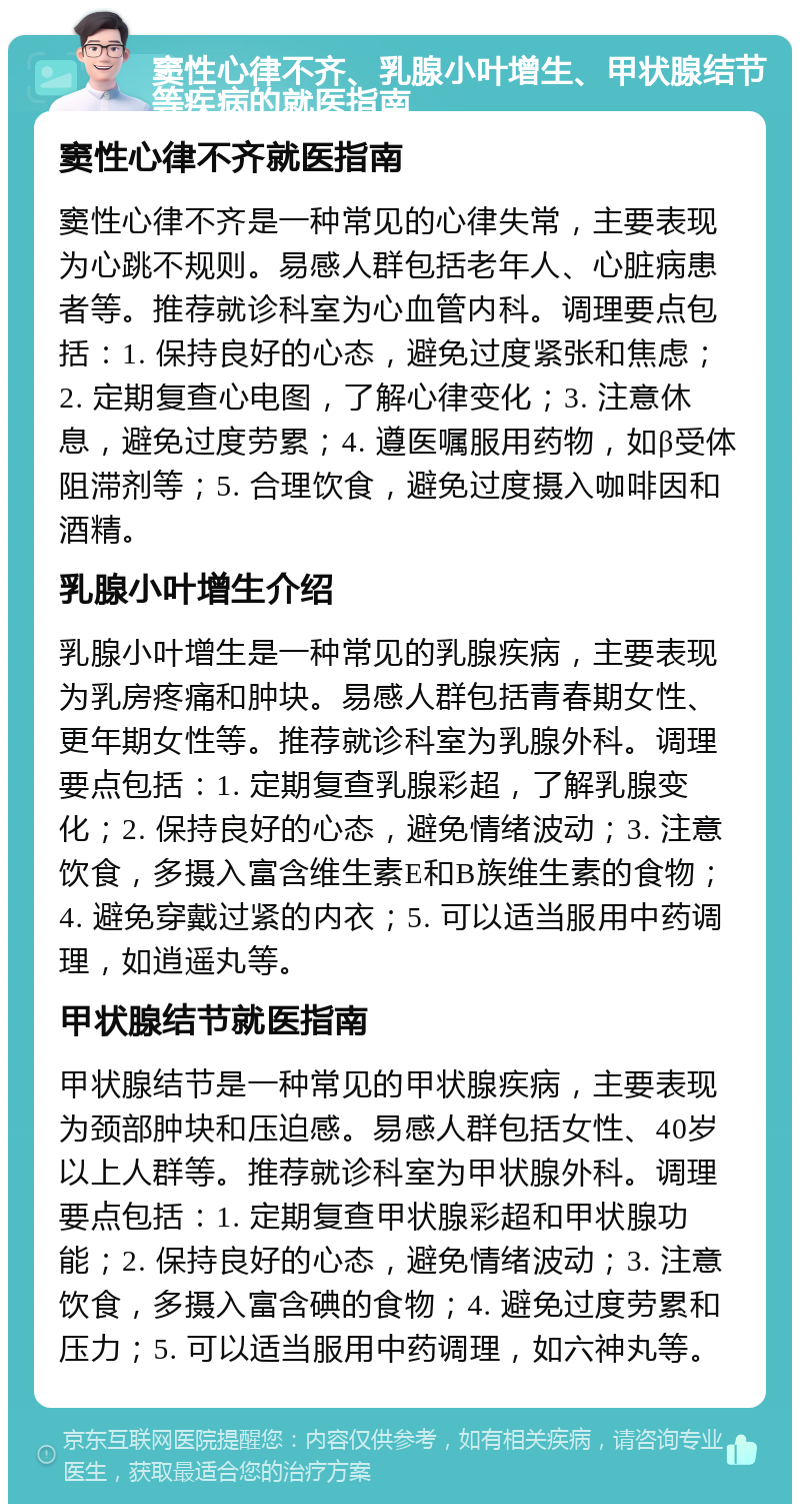 窦性心律不齐、乳腺小叶增生、甲状腺结节等疾病的就医指南 窦性心律不齐就医指南 窦性心律不齐是一种常见的心律失常，主要表现为心跳不规则。易感人群包括老年人、心脏病患者等。推荐就诊科室为心血管内科。调理要点包括：1. 保持良好的心态，避免过度紧张和焦虑；2. 定期复查心电图，了解心律变化；3. 注意休息，避免过度劳累；4. 遵医嘱服用药物，如β受体阻滞剂等；5. 合理饮食，避免过度摄入咖啡因和酒精。 乳腺小叶增生介绍 乳腺小叶增生是一种常见的乳腺疾病，主要表现为乳房疼痛和肿块。易感人群包括青春期女性、更年期女性等。推荐就诊科室为乳腺外科。调理要点包括：1. 定期复查乳腺彩超，了解乳腺变化；2. 保持良好的心态，避免情绪波动；3. 注意饮食，多摄入富含维生素E和B族维生素的食物；4. 避免穿戴过紧的内衣；5. 可以适当服用中药调理，如逍遥丸等。 甲状腺结节就医指南 甲状腺结节是一种常见的甲状腺疾病，主要表现为颈部肿块和压迫感。易感人群包括女性、40岁以上人群等。推荐就诊科室为甲状腺外科。调理要点包括：1. 定期复查甲状腺彩超和甲状腺功能；2. 保持良好的心态，避免情绪波动；3. 注意饮食，多摄入富含碘的食物；4. 避免过度劳累和压力；5. 可以适当服用中药调理，如六神丸等。