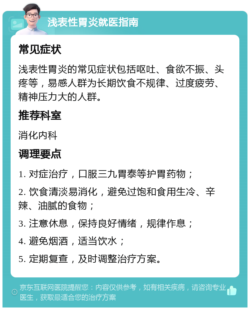 浅表性胃炎就医指南 常见症状 浅表性胃炎的常见症状包括呕吐、食欲不振、头疼等，易感人群为长期饮食不规律、过度疲劳、精神压力大的人群。 推荐科室 消化内科 调理要点 1. 对症治疗，口服三九胃泰等护胃药物； 2. 饮食清淡易消化，避免过饱和食用生冷、辛辣、油腻的食物； 3. 注意休息，保持良好情绪，规律作息； 4. 避免烟酒，适当饮水； 5. 定期复查，及时调整治疗方案。