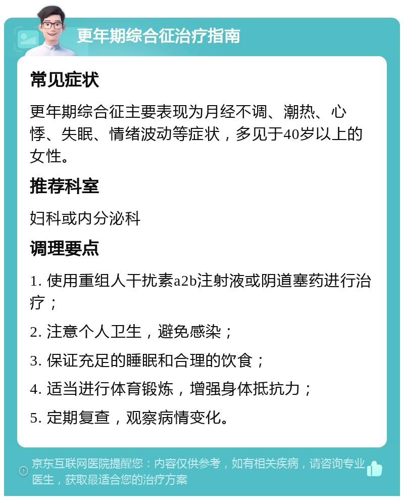 更年期综合征治疗指南 常见症状 更年期综合征主要表现为月经不调、潮热、心悸、失眠、情绪波动等症状，多见于40岁以上的女性。 推荐科室 妇科或内分泌科 调理要点 1. 使用重组人干扰素a2b注射液或阴道塞药进行治疗； 2. 注意个人卫生，避免感染； 3. 保证充足的睡眠和合理的饮食； 4. 适当进行体育锻炼，增强身体抵抗力； 5. 定期复查，观察病情变化。