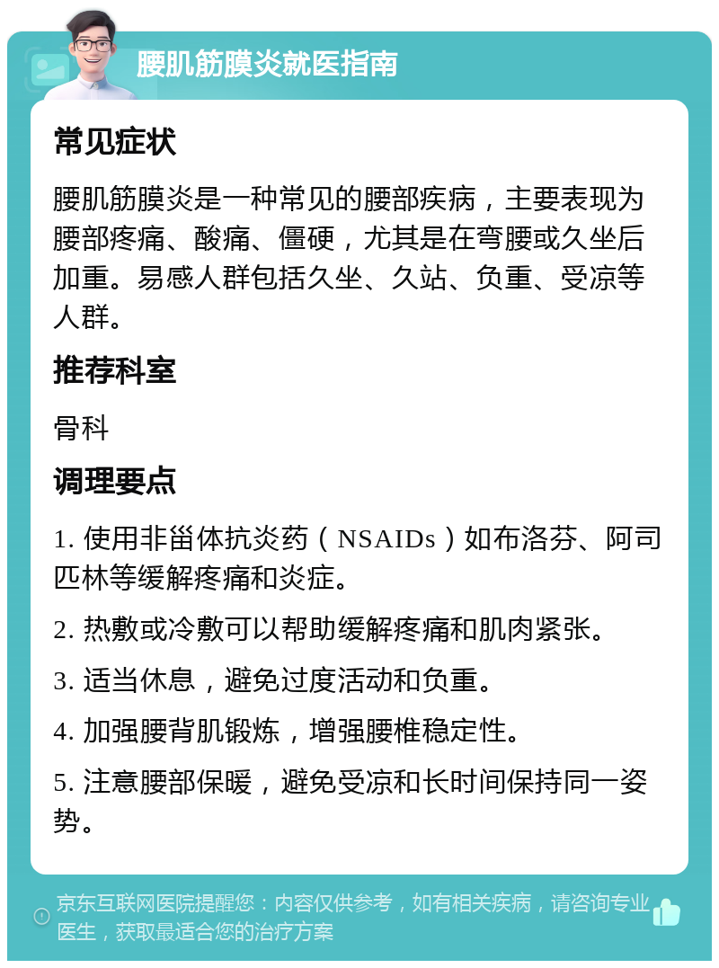 腰肌筋膜炎就医指南 常见症状 腰肌筋膜炎是一种常见的腰部疾病，主要表现为腰部疼痛、酸痛、僵硬，尤其是在弯腰或久坐后加重。易感人群包括久坐、久站、负重、受凉等人群。 推荐科室 骨科 调理要点 1. 使用非甾体抗炎药（NSAIDs）如布洛芬、阿司匹林等缓解疼痛和炎症。 2. 热敷或冷敷可以帮助缓解疼痛和肌肉紧张。 3. 适当休息，避免过度活动和负重。 4. 加强腰背肌锻炼，增强腰椎稳定性。 5. 注意腰部保暖，避免受凉和长时间保持同一姿势。