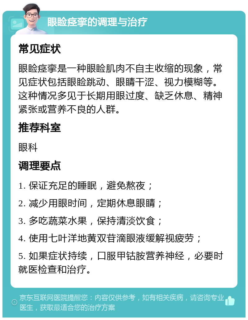 眼睑痉挛的调理与治疗 常见症状 眼睑痉挛是一种眼睑肌肉不自主收缩的现象，常见症状包括眼睑跳动、眼睛干涩、视力模糊等。这种情况多见于长期用眼过度、缺乏休息、精神紧张或营养不良的人群。 推荐科室 眼科 调理要点 1. 保证充足的睡眠，避免熬夜； 2. 减少用眼时间，定期休息眼睛； 3. 多吃蔬菜水果，保持清淡饮食； 4. 使用七叶洋地黄双苷滴眼液缓解视疲劳； 5. 如果症状持续，口服甲钴胺营养神经，必要时就医检查和治疗。