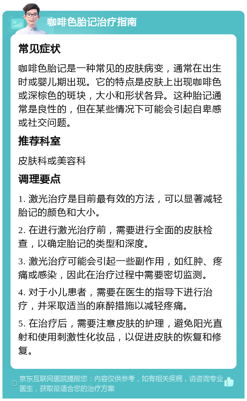 咖啡色胎记治疗指南 常见症状 咖啡色胎记是一种常见的皮肤病变，通常在出生时或婴儿期出现。它的特点是皮肤上出现咖啡色或深棕色的斑块，大小和形状各异。这种胎记通常是良性的，但在某些情况下可能会引起自卑感或社交问题。 推荐科室 皮肤科或美容科 调理要点 1. 激光治疗是目前最有效的方法，可以显著减轻胎记的颜色和大小。 2. 在进行激光治疗前，需要进行全面的皮肤检查，以确定胎记的类型和深度。 3. 激光治疗可能会引起一些副作用，如红肿、疼痛或感染，因此在治疗过程中需要密切监测。 4. 对于小儿患者，需要在医生的指导下进行治疗，并采取适当的麻醉措施以减轻疼痛。 5. 在治疗后，需要注意皮肤的护理，避免阳光直射和使用刺激性化妆品，以促进皮肤的恢复和修复。