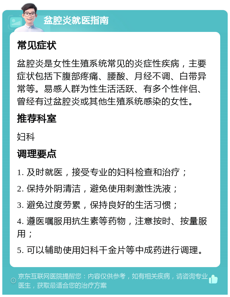 盆腔炎就医指南 常见症状 盆腔炎是女性生殖系统常见的炎症性疾病，主要症状包括下腹部疼痛、腰酸、月经不调、白带异常等。易感人群为性生活活跃、有多个性伴侣、曾经有过盆腔炎或其他生殖系统感染的女性。 推荐科室 妇科 调理要点 1. 及时就医，接受专业的妇科检查和治疗； 2. 保持外阴清洁，避免使用刺激性洗液； 3. 避免过度劳累，保持良好的生活习惯； 4. 遵医嘱服用抗生素等药物，注意按时、按量服用； 5. 可以辅助使用妇科千金片等中成药进行调理。