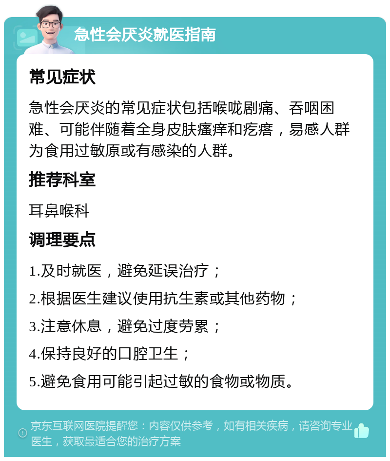 急性会厌炎就医指南 常见症状 急性会厌炎的常见症状包括喉咙剧痛、吞咽困难、可能伴随着全身皮肤瘙痒和疙瘩，易感人群为食用过敏原或有感染的人群。 推荐科室 耳鼻喉科 调理要点 1.及时就医，避免延误治疗； 2.根据医生建议使用抗生素或其他药物； 3.注意休息，避免过度劳累； 4.保持良好的口腔卫生； 5.避免食用可能引起过敏的食物或物质。