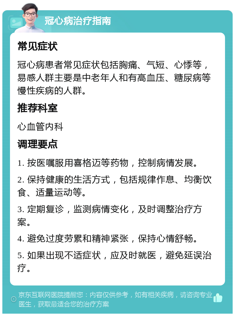 冠心病治疗指南 常见症状 冠心病患者常见症状包括胸痛、气短、心悸等，易感人群主要是中老年人和有高血压、糖尿病等慢性疾病的人群。 推荐科室 心血管内科 调理要点 1. 按医嘱服用喜格迈等药物，控制病情发展。 2. 保持健康的生活方式，包括规律作息、均衡饮食、适量运动等。 3. 定期复诊，监测病情变化，及时调整治疗方案。 4. 避免过度劳累和精神紧张，保持心情舒畅。 5. 如果出现不适症状，应及时就医，避免延误治疗。