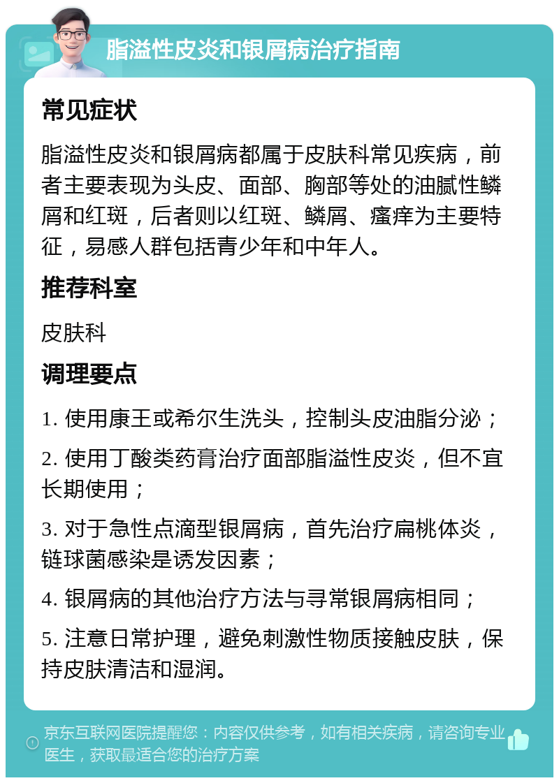 脂溢性皮炎和银屑病治疗指南 常见症状 脂溢性皮炎和银屑病都属于皮肤科常见疾病，前者主要表现为头皮、面部、胸部等处的油腻性鳞屑和红斑，后者则以红斑、鳞屑、瘙痒为主要特征，易感人群包括青少年和中年人。 推荐科室 皮肤科 调理要点 1. 使用康王或希尔生洗头，控制头皮油脂分泌； 2. 使用丁酸类药膏治疗面部脂溢性皮炎，但不宜长期使用； 3. 对于急性点滴型银屑病，首先治疗扁桃体炎，链球菌感染是诱发因素； 4. 银屑病的其他治疗方法与寻常银屑病相同； 5. 注意日常护理，避免刺激性物质接触皮肤，保持皮肤清洁和湿润。