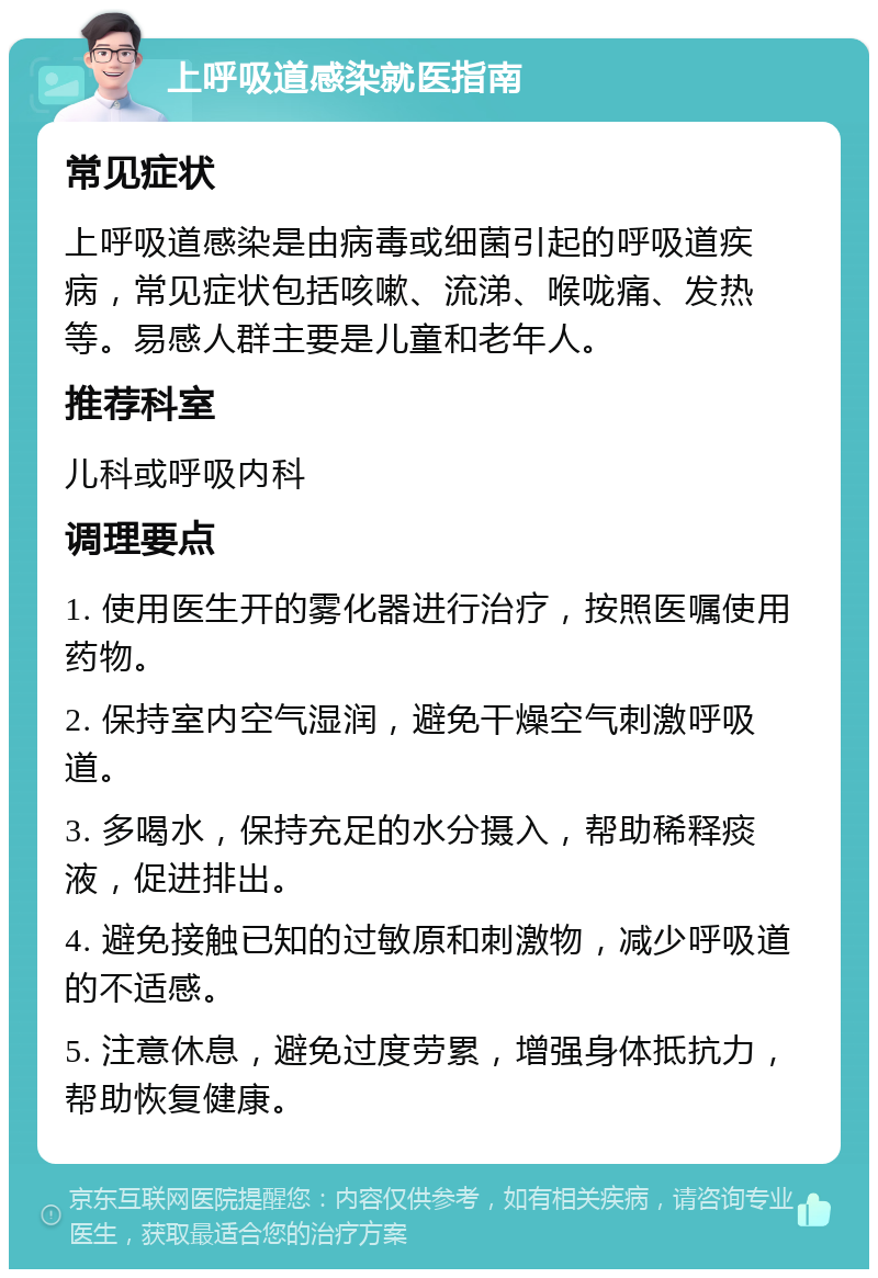 上呼吸道感染就医指南 常见症状 上呼吸道感染是由病毒或细菌引起的呼吸道疾病，常见症状包括咳嗽、流涕、喉咙痛、发热等。易感人群主要是儿童和老年人。 推荐科室 儿科或呼吸内科 调理要点 1. 使用医生开的雾化器进行治疗，按照医嘱使用药物。 2. 保持室内空气湿润，避免干燥空气刺激呼吸道。 3. 多喝水，保持充足的水分摄入，帮助稀释痰液，促进排出。 4. 避免接触已知的过敏原和刺激物，减少呼吸道的不适感。 5. 注意休息，避免过度劳累，增强身体抵抗力，帮助恢复健康。