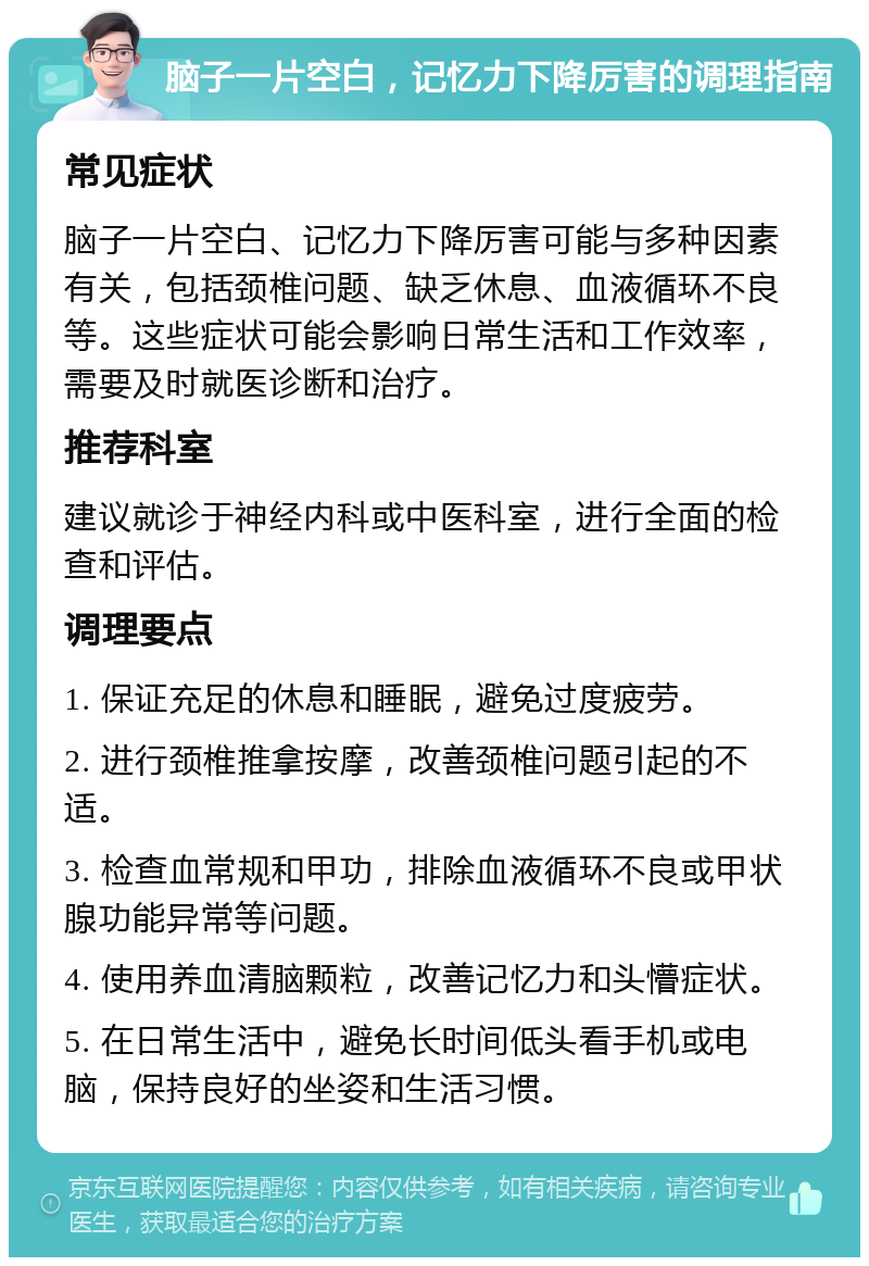 脑子一片空白，记忆力下降厉害的调理指南 常见症状 脑子一片空白、记忆力下降厉害可能与多种因素有关，包括颈椎问题、缺乏休息、血液循环不良等。这些症状可能会影响日常生活和工作效率，需要及时就医诊断和治疗。 推荐科室 建议就诊于神经内科或中医科室，进行全面的检查和评估。 调理要点 1. 保证充足的休息和睡眠，避免过度疲劳。 2. 进行颈椎推拿按摩，改善颈椎问题引起的不适。 3. 检查血常规和甲功，排除血液循环不良或甲状腺功能异常等问题。 4. 使用养血清脑颗粒，改善记忆力和头懵症状。 5. 在日常生活中，避免长时间低头看手机或电脑，保持良好的坐姿和生活习惯。