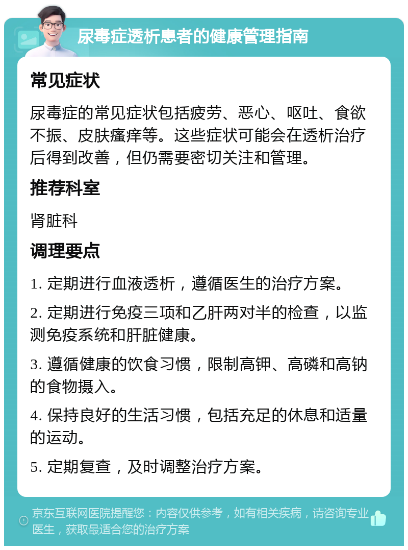 尿毒症透析患者的健康管理指南 常见症状 尿毒症的常见症状包括疲劳、恶心、呕吐、食欲不振、皮肤瘙痒等。这些症状可能会在透析治疗后得到改善，但仍需要密切关注和管理。 推荐科室 肾脏科 调理要点 1. 定期进行血液透析，遵循医生的治疗方案。 2. 定期进行免疫三项和乙肝两对半的检查，以监测免疫系统和肝脏健康。 3. 遵循健康的饮食习惯，限制高钾、高磷和高钠的食物摄入。 4. 保持良好的生活习惯，包括充足的休息和适量的运动。 5. 定期复查，及时调整治疗方案。