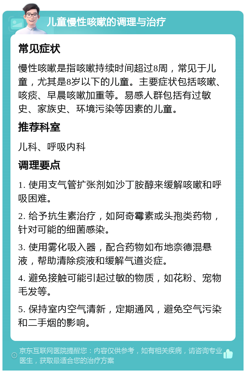 儿童慢性咳嗽的调理与治疗 常见症状 慢性咳嗽是指咳嗽持续时间超过8周，常见于儿童，尤其是8岁以下的儿童。主要症状包括咳嗽、咳痰、早晨咳嗽加重等。易感人群包括有过敏史、家族史、环境污染等因素的儿童。 推荐科室 儿科、呼吸内科 调理要点 1. 使用支气管扩张剂如沙丁胺醇来缓解咳嗽和呼吸困难。 2. 给予抗生素治疗，如阿奇霉素或头孢类药物，针对可能的细菌感染。 3. 使用雾化吸入器，配合药物如布地奈德混悬液，帮助清除痰液和缓解气道炎症。 4. 避免接触可能引起过敏的物质，如花粉、宠物毛发等。 5. 保持室内空气清新，定期通风，避免空气污染和二手烟的影响。