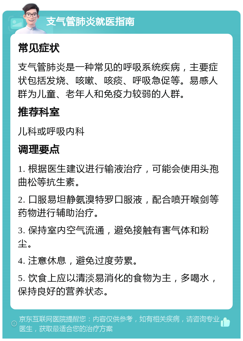 支气管肺炎就医指南 常见症状 支气管肺炎是一种常见的呼吸系统疾病，主要症状包括发烧、咳嗽、咳痰、呼吸急促等。易感人群为儿童、老年人和免疫力较弱的人群。 推荐科室 儿科或呼吸内科 调理要点 1. 根据医生建议进行输液治疗，可能会使用头孢曲松等抗生素。 2. 口服易坦静氨溴特罗口服液，配合喷开喉剑等药物进行辅助治疗。 3. 保持室内空气流通，避免接触有害气体和粉尘。 4. 注意休息，避免过度劳累。 5. 饮食上应以清淡易消化的食物为主，多喝水，保持良好的营养状态。